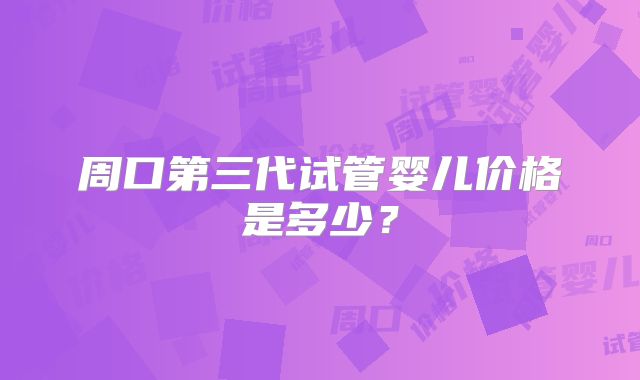 周口第三代试管婴儿价格是多少?