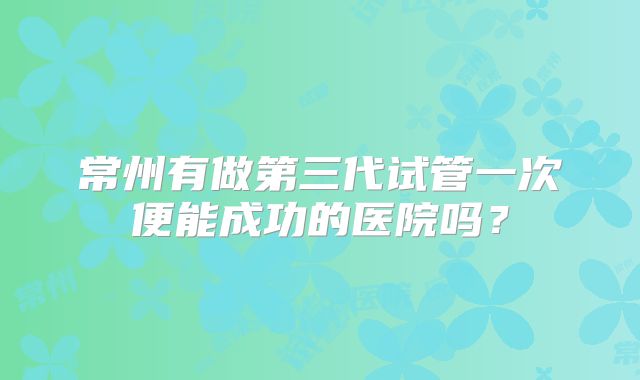 常州有做第三代试管一次便能成功的医院吗?