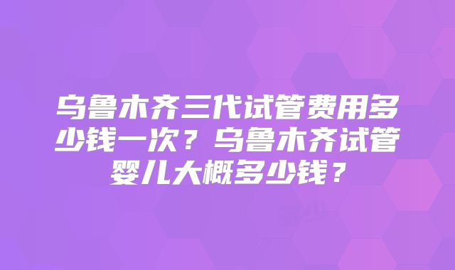 乌鲁木齐三代试管费用多少钱一次?乌鲁木齐试管婴儿大概多少钱?
