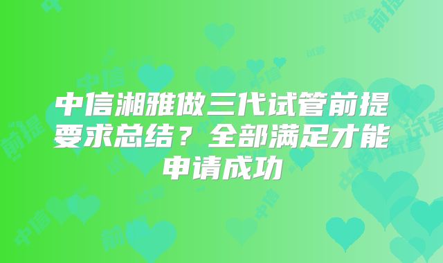 中信湘雅做三代试管前提要求总结?全部满足才能申请成功