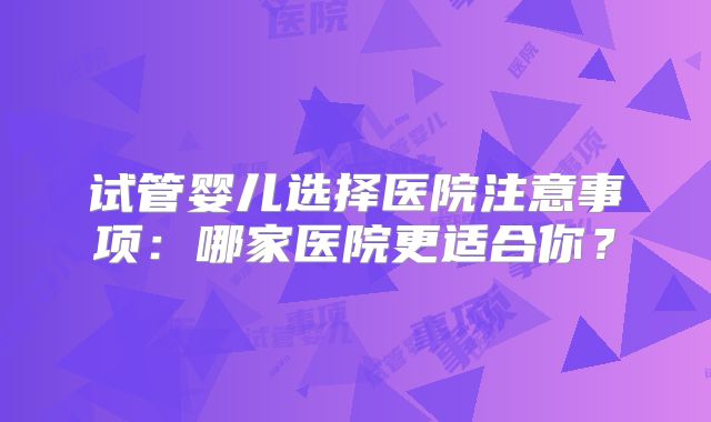 试管婴儿选择医院注意事项:哪家医院更适合你?