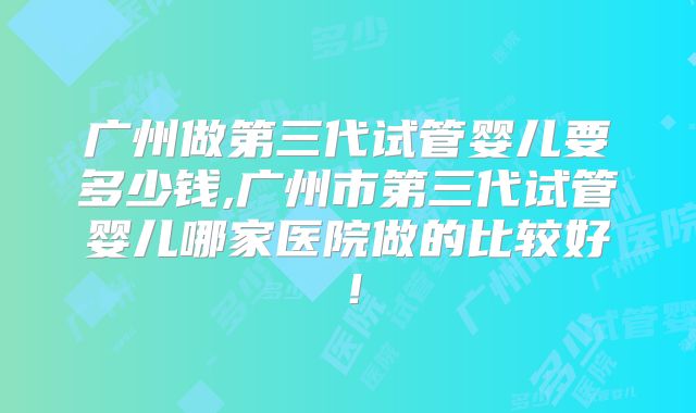 广州做第三代试管婴儿要多少钱,广州市第三代试管婴儿哪家医院做的比较好！