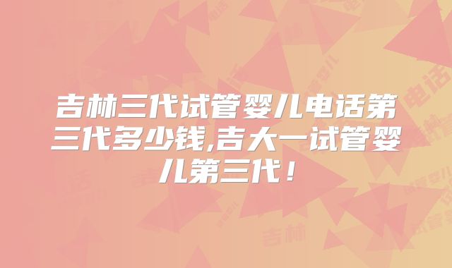 吉林三代试管婴儿电话第三代多少钱,吉大一试管婴儿第三代！