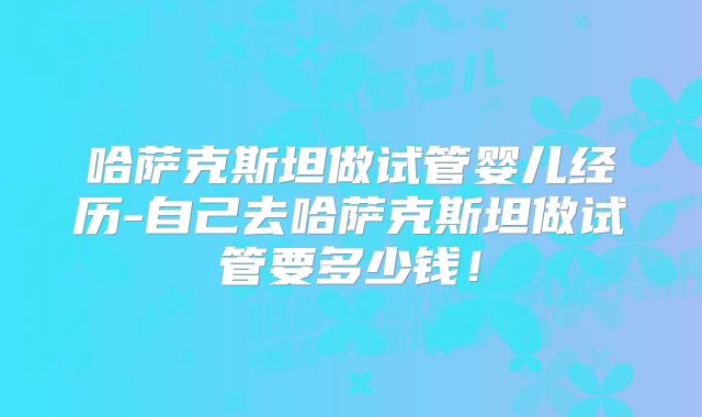 哈萨克斯坦做试管婴儿经历-自己去哈萨克斯坦做试管要多少钱!