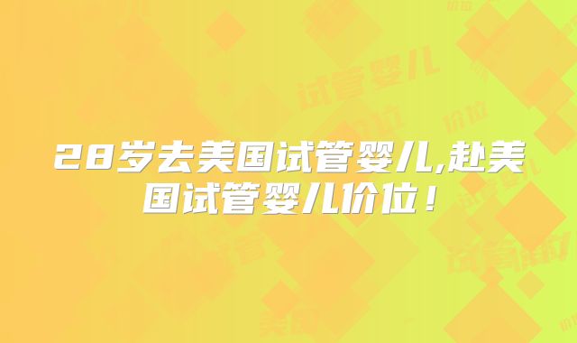 28岁去美国试管婴儿,赴美国试管婴儿价位！