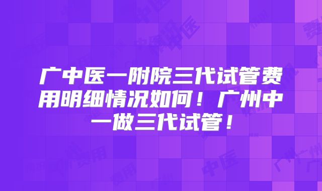 广中医一附院三代试管费用明细情况如何！广州中一做三代试管！