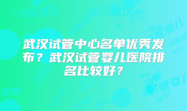 武汉试管中心名单优秀发布?武汉试管婴儿医院排名比较好?