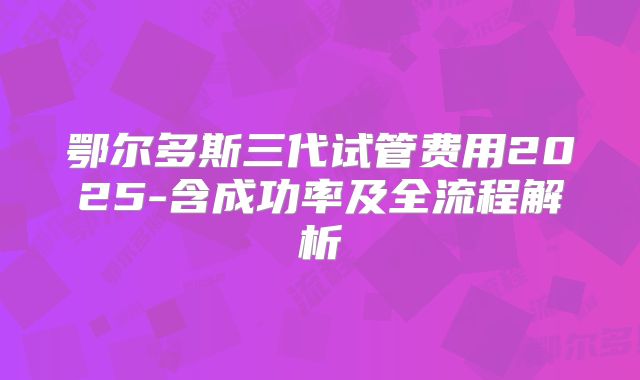 鄂尔多斯三代试管费用2025-含成功率及全流程解析