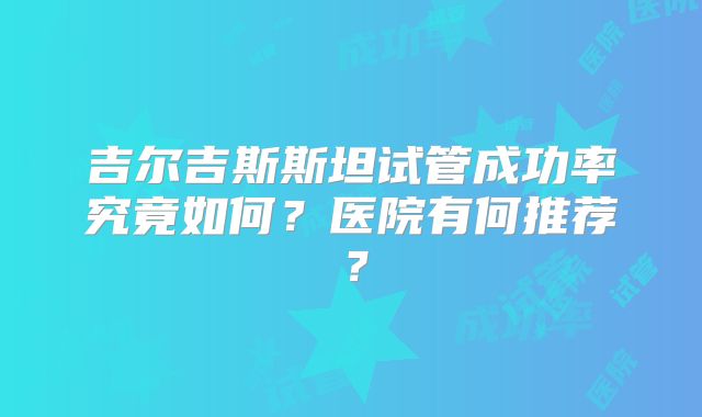 吉尔吉斯斯坦试管成功率究竟如何？医院有何推荐？