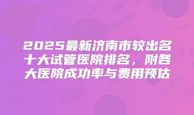 2025最新济南市较出名十大试管医院排名,附各大医院成功率与费用预估
