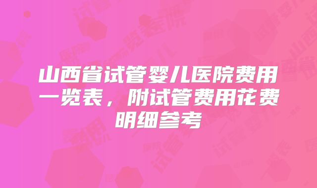 山西省试管婴儿医院费用一览表,附试管费用花费明细参考