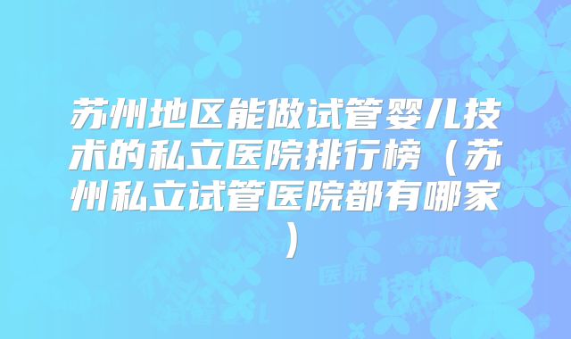 苏州地区能做试管婴儿技术的私立医院排行榜（苏州私立试管医院都有哪家）