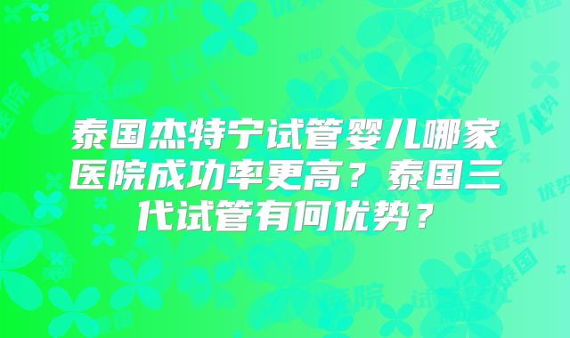 泰国杰特宁试管婴儿哪家医院成功率更高?泰国三代试管有何优势?