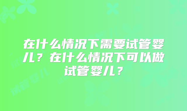 在什么情况下需要试管婴儿?在什么情况下可以做试管婴儿?