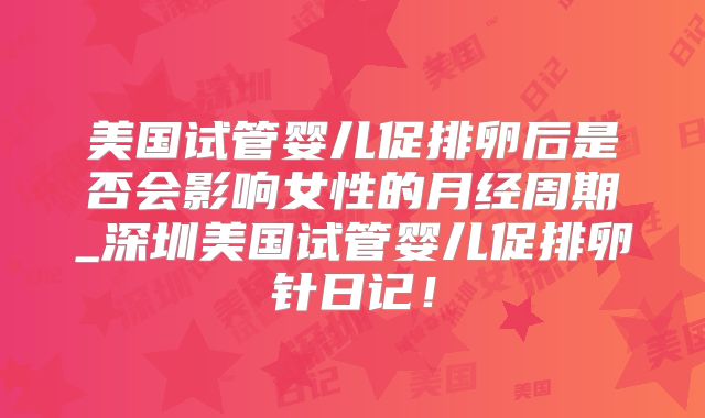 美国试管婴儿促排卵后是否会影响女性的月经周期_深圳美国试管婴儿促排卵针日记！