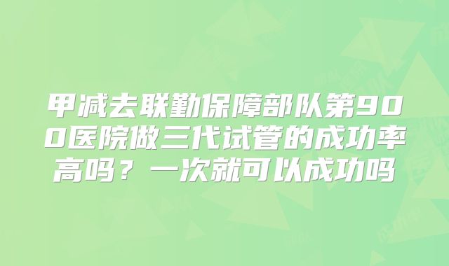 甲减去联勤保障部队第900医院做三代试管的成功率高吗？一次就可以成功吗