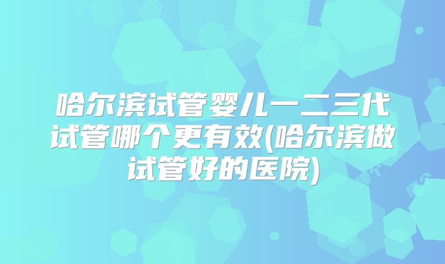 哈尔滨试管婴儿一二三代试管哪个更有效(哈尔滨做试管好的医院)