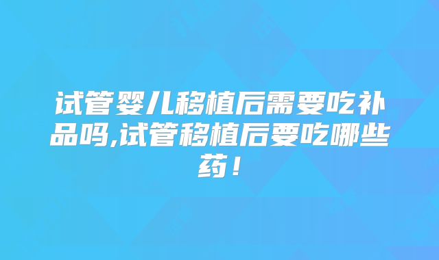 试管婴儿移植后需要吃补品吗,试管移植后要吃哪些药!
