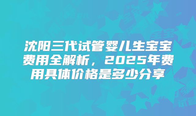 沈阳三代试管婴儿生宝宝费用全解析,2025年费用具体价格是多少分享