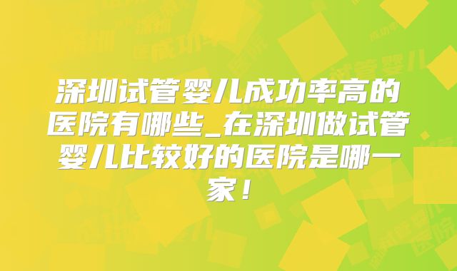 深圳试管婴儿成功率高的医院有哪些_在深圳做试管婴儿比较好的医院是哪一家!