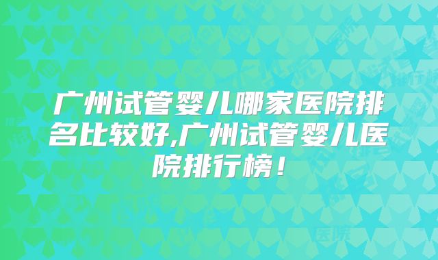 广州试管婴儿哪家医院排名比较好,广州试管婴儿医院排行榜!