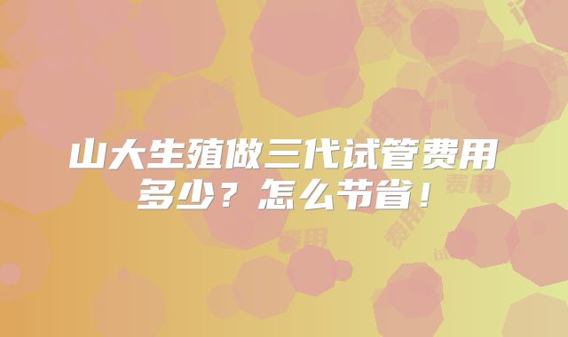 山大生殖做三代试管费用多少?怎么节省!