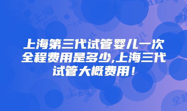 上海第三代试管婴儿一次全程费用是多少,上海三代试管大概费用!