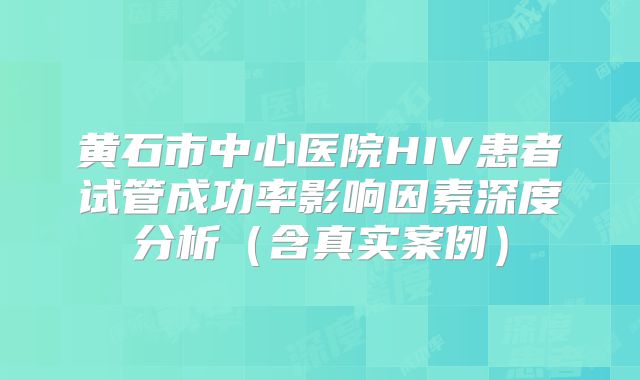 黄石市中心医院HIV患者试管成功率影响因素深度分析(含真实案例)