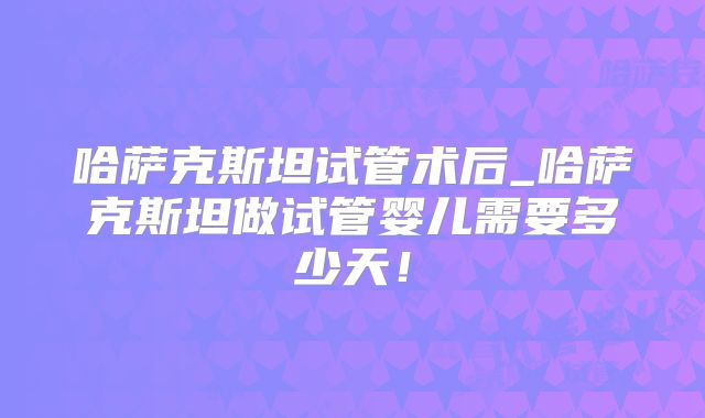 哈萨克斯坦试管术后_哈萨克斯坦做试管婴儿需要多少天!