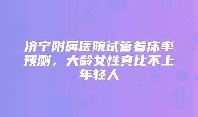 济宁附属医院试管着床率预测，大龄女性真比不上年轻人