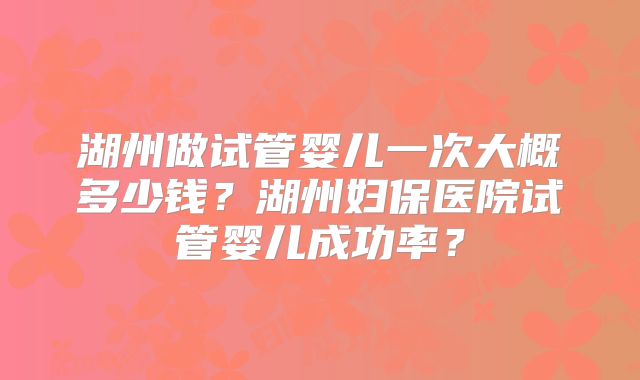 湖州做试管婴儿一次大概多少钱？湖州妇保医院试管婴儿成功率？