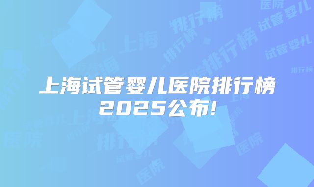 上海试管婴儿医院排行榜2025公布!