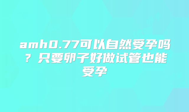 amh0.77可以自然受孕吗？只要卵子好做试管也能受孕