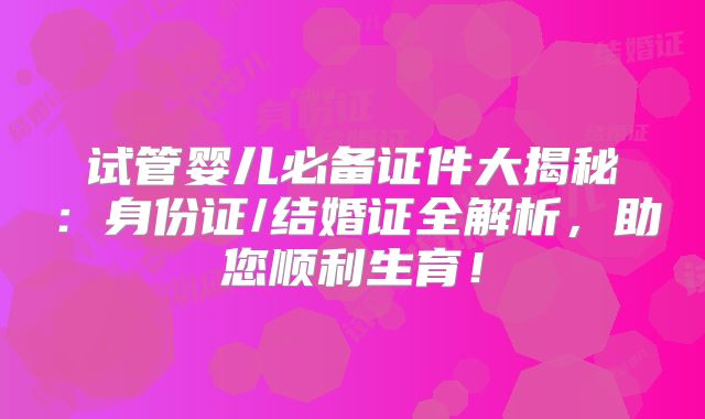 试管婴儿必备证件大揭秘:身份证/结婚证全解析,助您顺利生育!
