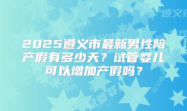 2025遵义市最新男性陪产假有多少天?试管婴儿可以增加产假吗?