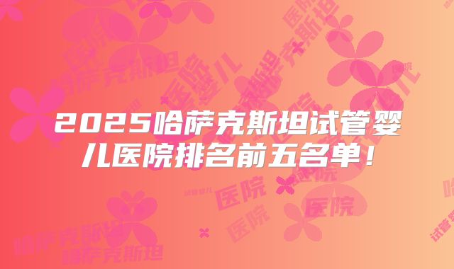 2025哈萨克斯坦试管婴儿医院排名前五名单！