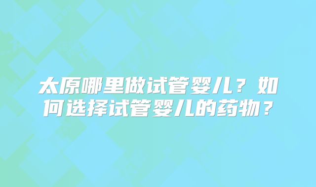 太原哪里做试管婴儿?如何选择试管婴儿的药物?