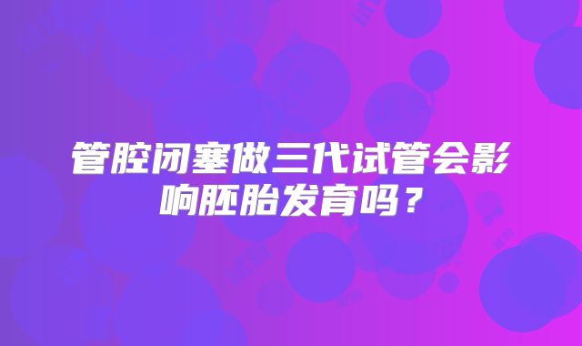 管腔闭塞做三代试管会影响胚胎发育吗?