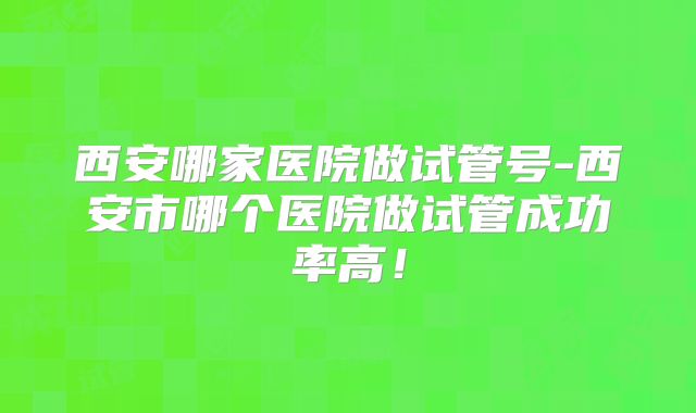 西安哪家医院做试管号-西安市哪个医院做试管成功率高!