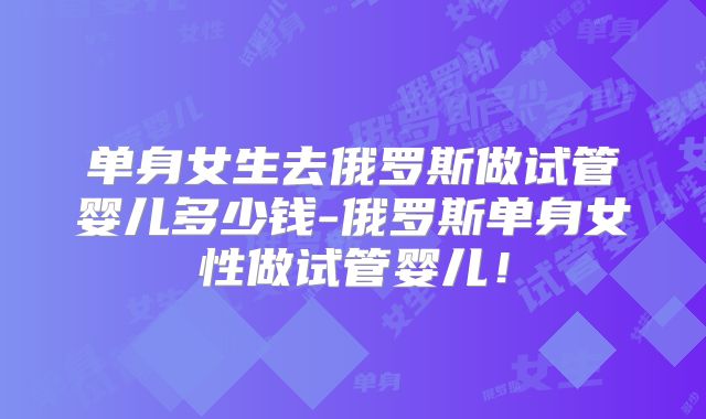 单身女生去俄罗斯做试管婴儿多少钱-俄罗斯单身女性做试管婴儿！