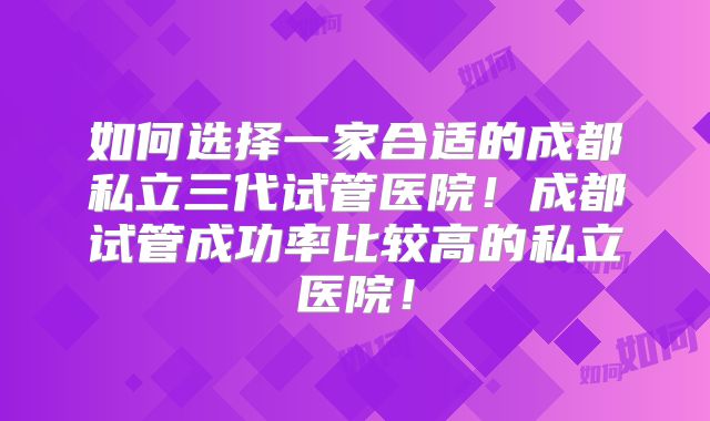 如何选择一家合适的成都私立三代试管医院!成都试管成功率比较高的私立医院!