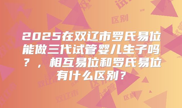 2025在双辽市罗氏易位能做三代试管婴儿生子吗?,相互易位和罗氏易位有什么区别?