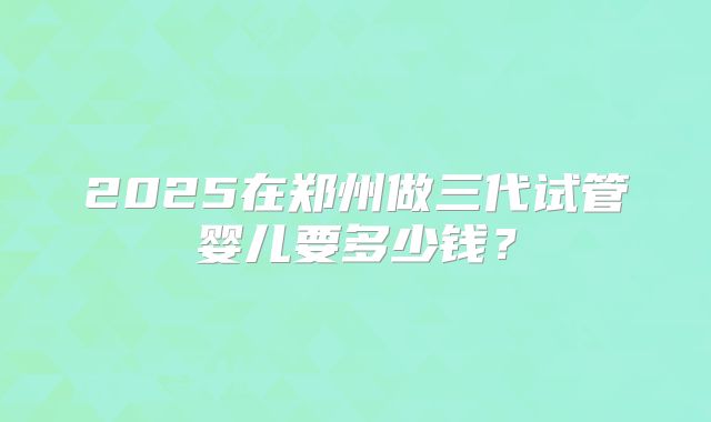 2025在郑州做三代试管婴儿要多少钱？