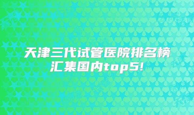 天津三代试管医院排名榜汇集国内top5!
