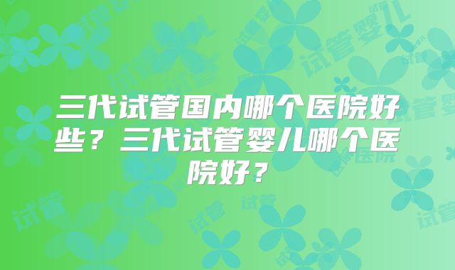三代试管国内哪个医院好些？三代试管婴儿哪个医院好？