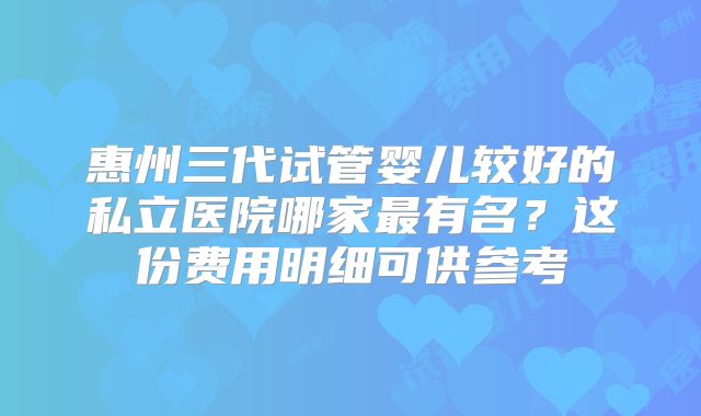 惠州三代试管婴儿较好的私立医院哪家最有名?这份费用明细可供参考