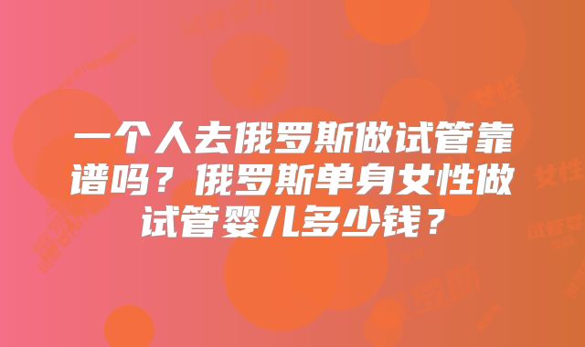 一个人去俄罗斯做试管靠谱吗?俄罗斯单身女性做试管婴儿多少钱?