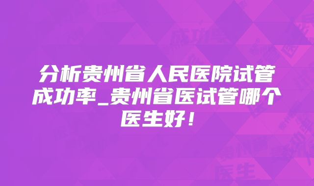 分析贵州省人民医院试管成功率_贵州省医试管哪个医生好!