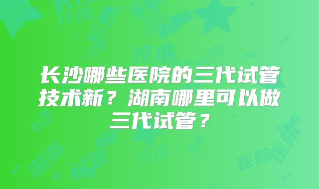 长沙哪些医院的三代试管技术新？湖南哪里可以做三代试管？