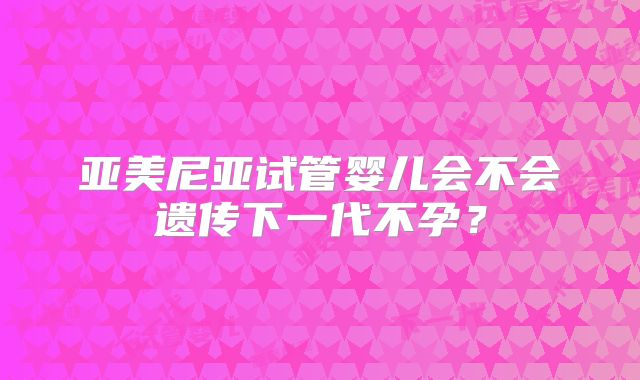 亚美尼亚试管婴儿会不会遗传下一代不孕?